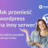 jak przenieść wordpress na inny serwer kompleksowy poradnik krok po kroku